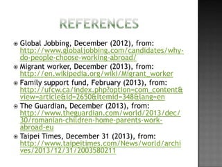 Global Jobbing, December (2012), from:
http://www.globaljobbing.com/candidates/whydo-people-choose-working-abroad/
 Migrant worker, December (2013), from:
http://en.wikipedia.org/wiki/Migrant_worker
 Family support fund, February (2013), from:
http://ufcw.ca/index.php?option=com_content&
view=article&id=2650&Itemid=348&lang=en
 The Guardian, December (2013), from:
http://www.theguardian.com/world/2013/dec/
30/romanian-children-home-parents-workabroad-eu
 Taipei Times, December 31 (2013), from:
http://www.taipeitimes.com/News/world/archi
ves/2013/12/31/2003580211


 