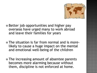  Better

job opportunities and higher pay
overseas have urged many to work abroad
and leave their families for years

 The

situation is far from normal and is morelikely to cause a huge impact on the mental
and emotional well-being of the children

 The

increasing amount of absentee parents
becomes more alarming because without
them, discipline is not enforced at home.

 