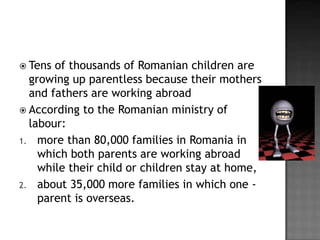  Tens

of thousands of Romanian children are
growing up parentless because their mothers
and fathers are working abroad
 According to the Romanian ministry of
labour:
1. more than 80,000 families in Romania in
which both parents are working abroad
while their child or children stay at home,
2. about 35,000 more families in which one parent is overseas.

 