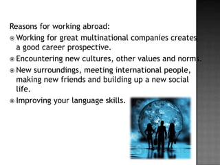 Reasons for working abroad:
 Working for great multinational companies creates
a good career prospective.
 Encountering new cultures, other values and norms.
 New surroundings, meeting international people,
making new friends and building up a new social
life.
 Improving your language skills.

 