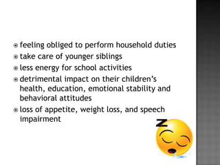  feeling

obliged to perform household duties
 take care of younger siblings
 less energy for school activities
 detrimental impact on their children’s
health, education, emotional stability and
behavioral attitudes
 loss of appetite, weight loss, and speech
impairment

 