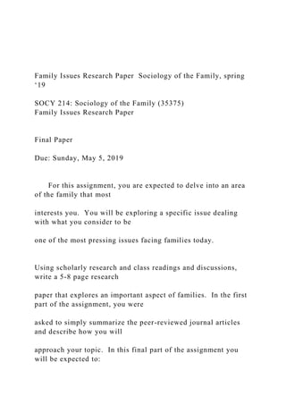 Family Issues Research Paper Sociology of the Family, spring
‘19
SOCY 214: Sociology of the Family (35375)
Family Issues Research Paper
Final Paper
Due: Sunday, May 5, 2019
For this assignment, you are expected to delve into an area
of the family that most
interests you. You will be exploring a specific issue dealing
with what you consider to be
one of the most pressing issues facing families today.
Using scholarly research and class readings and discussions,
write a 5-8 page research
paper that explores an important aspect of families. In the first
part of the assignment, you were
asked to simply summarize the peer-reviewed journal articles
and describe how you will
approach your topic. In this final part of the assignment you
will be expected to:
 