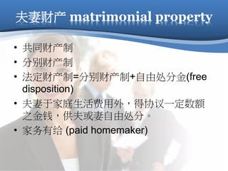 夫妻财产 matrimonial property
• 共同财产制
• 分别财产制
• 法定财产制=分别财产制+自由处分金(free
disposition)
• 夫妻于家庭生活费用外，得协议一定数额
之金钱，供夫或妻自由处分。
• 家务有给 (paid homemaker)
 