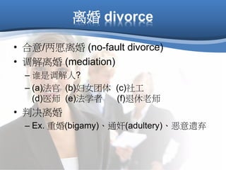 离婚 divorce
• 合意/两愿离婚 (no-fault divorce)
• 调解离婚 (mediation)
– 谁是调解人?
– (a)法官 (b)妇女团体 (c)社工
(d)医师 (e)法学者 (f)退休老师
• 判决离婚
– Ex. 重婚(bigamy)、通奸(adultery)、恶意遗弃
 