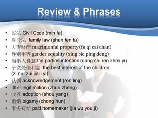 Review & Phrases
• 民法 Civil Code (min fa)
• 身分法 family law (shen fen fa)
• 夫妻财产 matrimonial property (fu qi cai chan)
• 性别平等 gender equality (xing bie ping deng)
• 当事人真意 the parties intention (dang shi ren zhen yi)
• 子女最佳利益 the best interest of the children
(zi nu zui jia li yi)
• 认领 acknowledgement (ren ling)
• 准正 legitimation (zhun zheng)
• 收养 adoption (shou yang)
• 重婚 bigamy (chong hun)
• 家务有给 paid homemaker (jia wu you ji)
 
