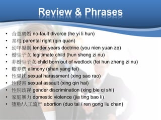 Review & Phrases
• 合意离婚 no-fault divorce (he yi li hun)
• 亲权 parental right (qin quan)
• 幼年原则 tender years doctrine (you nien yuan ze)
• 婚生子女 legitimate child (hun sheng zi nu)
• 非婚生子女 child born out of wedlock (fei hun zheng zi nu)
• 赡养费 alimony (shan yang fei)
• 性骚扰 sexual harassment (xing sao rao)
• 性侵害 sexual assault (xing qin hai)
• 性别歧视 gender discrimination (xing bie qi shi)
• 家庭暴力 domestic violence (jia ting bao li)
• 堕胎/人工流产 abortion (duo tai / ren gong liu chan)
 