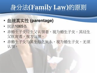 身分法(Family Law)的原则
• 血统真实性 (parentage)
• 民法1065条
• 非婚生子女经生父认领者，视为婚生子女。其经生
父抚育者，视为认领。
• 非婚生子女与其生母之关系，视为婚生子女，无须
认领。
 