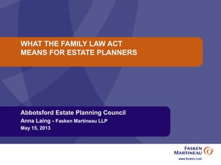 WHAT THE FAMILY LAW ACT
MEANS FOR ESTATE PLANNERS
Abbotsford Estate Planning Council
Anna Laing - Fasken Martineau LLP
May 15, 2013
 