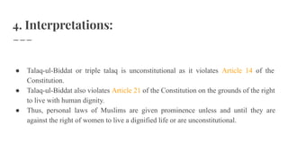 4. Interpretations:
● Talaq-ul-Biddat or triple talaq is unconstitutional as it violates Article 14 of the
Constitution.
● Talaq-ul-Biddat also violates Article 21 of the Constitution on the grounds of the right
to live with human dignity.
● Thus, personal laws of Muslims are given prominence unless and until they are
against the right of women to live a dignified life or are unconstitutional.
 