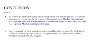 CONCLUSION:
● To cater to the needs of changing circumstances along with Muslim personal laws certain
legislations are brought by the Government of India such as the Muslim Dissolution of
Marriage Act, 1939, the Muslim Women (Protection of Rights on Marriage) Act, 2019
etc., to govern Muslim marriage and divorce.
● However, apart from these legislations and personal laws, there is a need for the Uniform
Civil Code for creating single informed laws governing all the citizens of the nation to
strengthen national unity and integrity.
 