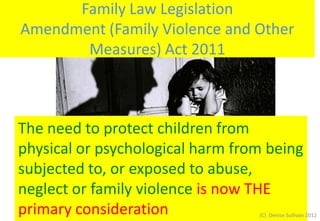 Family Law Legislation
Amendment (Family Violence and Other
       Measures) Act 2011



The need to protect children from
physical or psychological harm from being
subjected to, or exposed to abuse,
neglect or family violence is now THE
primary consideration             (C) Denise Sullivan 2012
 