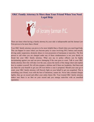 OKC Family Attorney Is More than Your Friend When You Need
Legal Help

There are times when having a family attorney by your side is indispensable and the Jarman Law
Firm proves to be more than a friend
Your OKC family attorney can prove to be more helpful than a friend when you need legal help.
This can happen in cases where you become party to cases involving DUI, battery and assault,
driving under suspension, domestic abuse or even possession of marijuana or narcotics. The first
person to call when you are charged under any of these misdemeanors is not your family or
friend but your OKC family attorney. What you say to police officers can be highly
incriminating against you and can prove damaging if the case goes to court. Talk to your OKC
family attorney first who will take over the case, assess the merits of the charge sheet and explain
how to conduct yourself. He will also prepare a defense and if there are loopholes, find them and
use them for your benefit to get you off even before a case is prepared. Should your case go to
court, your OKC family attorney will fiercely fight on your behalf to get you acquitted. This is
something your friend, even with the best of intentions, cannot do. Never take criminal charges
lightly; they go on record and affect your entire future life. Your trusted OKC family attorney
makes sure there is no blot on your record and you emerge stain-free with an unsullied
reputation.

 
