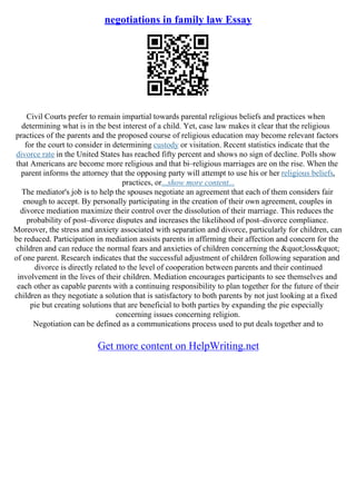 negotiations in family law Essay
Civil Courts prefer to remain impartial towards parental religious beliefs and practices when
determining what is in the best interest of a child. Yet, case law makes it clear that the religious
practices of the parents and the proposed course of religious education may become relevant factors
for the court to consider in determining custody or visitation. Recent statistics indicate that the
divorce rate in the United States has reached fifty percent and shows no sign of decline. Polls show
that Americans are become more religious and that bi–religious marriages are on the rise. When the
parent informs the attorney that the opposing party will attempt to use his or her religious beliefs,
practices, or...show more content...
The mediator's job is to help the spouses negotiate an agreement that each of them considers fair
enough to accept. By personally participating in the creation of their own agreement, couples in
divorce mediation maximize their control over the dissolution of their marriage. This reduces the
probability of post–divorce disputes and increases the likelihood of post–divorce compliance.
Moreover, the stress and anxiety associated with separation and divorce, particularly for children, can
be reduced. Participation in mediation assists parents in affirming their affection and concern for the
children and can reduce the normal fears and anxieties of children concerning the "loss"
of one parent. Research indicates that the successful adjustment of children following separation and
divorce is directly related to the level of cooperation between parents and their continued
involvement in the lives of their children. Mediation encourages participants to see themselves and
each other as capable parents with a continuing responsibility to plan together for the future of their
children as they negotiate a solution that is satisfactory to both parents by not just looking at a fixed
pie but creating solutions that are beneficial to both parties by expanding the pie especially
concerning issues concerning religion.
Negotiation can be defined as a communications process used to put deals together and to
Get more content on HelpWriting.net
 