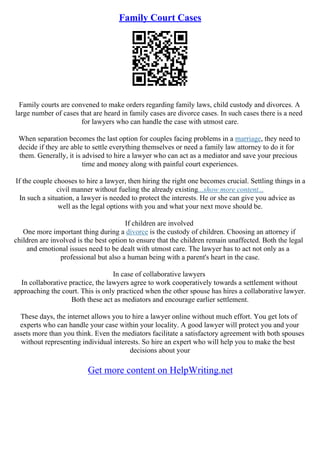 Family Court Cases
Family courts are convened to make orders regarding family laws, child custody and divorces. A
large number of cases that are heard in family cases are divorce cases. In such cases there is a need
for lawyers who can handle the case with utmost care.
When separation becomes the last option for couples facing problems in a marriage, they need to
decide if they are able to settle everything themselves or need a family law attorney to do it for
them. Generally, it is advised to hire a lawyer who can act as a mediator and save your precious
time and money along with painful court experiences.
If the couple chooses to hire a lawyer, then hiring the right one becomes crucial. Settling things in a
civil manner without fueling the already existing...show more content...
In such a situation, a lawyer is needed to protect the interests. He or she can give you advice as
well as the legal options with you and what your next move should be.
If children are involved
One more important thing during a divorce is the custody of children. Choosing an attorney if
children are involved is the best option to ensure that the children remain unaffected. Both the legal
and emotional issues need to be dealt with utmost care. The lawyer has to act not only as a
professional but also a human being with a parent's heart in the case.
In case of collaborative lawyers
In collaborative practice, the lawyers agree to work cooperatively towards a settlement without
approaching the court. This is only practiced when the other spouse has hires a collaborative lawyer.
Both these act as mediators and encourage earlier settlement.
These days, the internet allows you to hire a lawyer online without much effort. You get lots of
experts who can handle your case within your locality. A good lawyer will protect you and your
assets more than you think. Even the mediators facilitate a satisfactory agreement with both spouses
without representing individual interests. So hire an expert who will help you to make the best
decisions about your
Get more content on HelpWriting.net
 