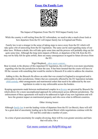 Essay On Family Law
The Impact of Departure From The EU Will Impact Family Law
While the country is still reeling from the EU referendum, we need to take a much closer look at
how departure from the EU will impact family law in England and Wales.
Family law is not a stranger in the sense of taking steps to move away from the EU which will
take quite a bit of unraveling from the EU legislation. The same can be said regarding many of our
other laws. Without a doubt, this will take quite some time and the process will probably drag out for
quite some time. Although the long–term impacts of Brexit, or departure of the UK from the EU,
may not be fully felt for quite awhile, there are many consequences in regard to future divorces from
the EU.
Nigel Shepherd,...show more content...
Bear in mind, in the absence of this important EU legislation, this will lead to even more uncertainty
regarding who has the jurisdiction to hear the case. It has been iterated that the courts will have to
fill the vacuum with something that would be similar to Brussels II in order to address the situation.
Adding to this, the Brussels IIa allows an order that was created in England to recognised and is
enforceable in other jurisdictions. Orders that are commonly affected by the EU legislation includes
child custody, other arrangements and matrimonial orders that need to be addressed by the new
legislation in order to stay enforceable across the borders.
Keeping agreements made between multinational couples in a divorce are governed by Brussels IIa
which allows for a more uncomplicated approach for enforcement across different jurisdictions. The
enforcement of these agreements will need to be addressed in light of any new legislation and will
have the greatest impact on matrimonial property and who owns what in different countries.
Other Arising Issues:
Although family law is not the leading victim of departure from the EU (or Brexit), there will still
be a great deal of uncertainty leading up to the formal Brexit while negotiations continue with the
EU and this could take a number of years.
In a time of great uncertainty for couples divorcing, there will be even greater anxieties and fears
that will arise. On a
Get more content on HelpWriting.net
 