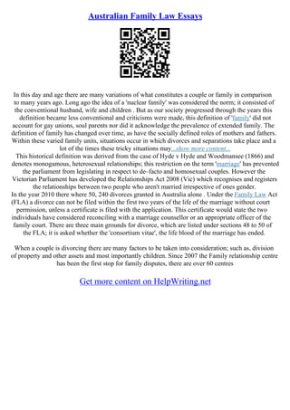 Australian Family Law Essays
In this day and age there are many variations of what constitutes a couple or family in comparison
to many years ago. Long ago the idea of a 'nuclear family' was considered the norm; it consisted of
the conventional husband, wife and children . But as our society progressed through the years this
definition became less conventional and criticisms were made, this definition of 'family' did not
account for gay unions, soul parents nor did it acknowledge the prevalence of extended family. The
definition of family has changed over time, as have the socially defined roles of mothers and fathers.
Within these varied family units, situations occur in which divorces and separations take place and a
lot of the times these tricky situations may...show more content...
This historical definition was derived from the case of Hyde v Hyde and Woodmansee (1866) and
denotes monogamous, heterosexual relationships; this restriction on the term 'marriage' has prevented
the parliament from legislating in respect to de–facto and homosexual couples. However the
Victorian Parliament has developed the Relationships Act 2008 (Vic) which recognises and registers
the relationships between two people who aren't married irrespective of ones gender.
In the year 2010 there where 50, 240 divorces granted in Australia alone . Under the Family Law Act
(FLA) a divorce can not be filed within the first two years of the life of the marriage without court
permission, unless a certificate is filed with the application. This certificate would state the two
individuals have considered reconciling with a marriage counsellor or an appropriate officer of the
family court. There are three main grounds for divorce, which are listed under sections 48 to 50 of
the FLA; it is asked whether the 'consortium vitae', the life blood of the marriage has ended.
When a couple is divorcing there are many factors to be taken into consideration; such as, division
of property and other assets and most importantly children. Since 2007 the Family relationship centre
has been the first stop for family disputes, there are over 60 centres
Get more content on HelpWriting.net
 
