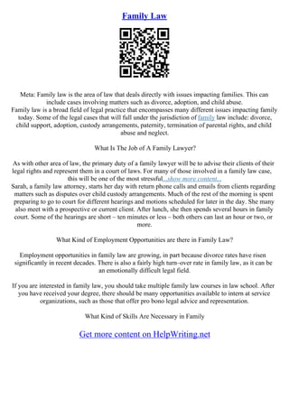 Family Law
Meta: Family law is the area of law that deals directly with issues impacting families. This can
include cases involving matters such as divorce, adoption, and child abuse.
Family law is a broad field of legal practice that encompasses many different issues impacting family
today. Some of the legal cases that will full under the jurisdiction of family law include: divorce,
child support, adoption, custody arrangements, paternity, termination of parental rights, and child
abuse and neglect.
What Is The Job of A Family Lawyer?
As with other area of law, the primary duty of a family lawyer will be to advise their clients of their
legal rights and represent them in a court of laws. For many of those involved in a family law case,
this will be one of the most stressful...show more content...
Sarah, a family law attorney, starts her day with return phone calls and emails from clients regarding
matters such as disputes over child custody arrangements. Much of the rest of the morning is spent
preparing to go to court for different hearings and motions scheduled for later in the day. She many
also meet with a prospective or current client. After lunch, she then spends several hours in family
court. Some of the hearings are short – ten minutes or less – both others can last an hour or two, or
more.
What Kind of Employment Opportunities are there in Family Law?
Employment opportunities in family law are growing, in part because divorce rates have risen
significantly in recent decades. There is also a fairly high turn–over rate in family law, as it can be
an emotionally difficult legal field.
If you are interested in family law, you should take multiple family law courses in law school. After
you have received your degree, there should be many opportunities available to intern at service
organizations, such as those that offer pro bono legal advice and representation.
What Kind of Skills Are Necessary in Family
Get more content on HelpWriting.net
 