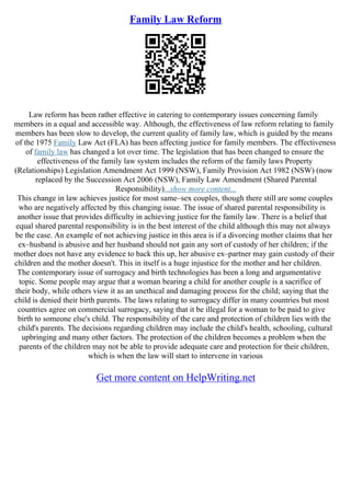 Family Law Reform
Law reform has been rather effective in catering to contemporary issues concerning family
members in a equal and accessible way. Although, the effectiveness of law reform relating to family
members has been slow to develop, the current quality of family law, which is guided by the means
of the 1975 Family Law Act (FLA) has been affecting justice for family members. The effectiveness
of family law has changed a lot over time. The legislation that has been changed to ensure the
effectiveness of the family law system includes the reform of the family laws Property
(Relationships) Legislation Amendment Act 1999 (NSW), Family Provision Act 1982 (NSW) (now
replaced by the Succession Act 2006 (NSW), Family Law Amendment (Shared Parental
Responsibility)...show more content...
This change in law achieves justice for most same–sex couples, though there still are some couples
who are negatively affected by this changing issue. The issue of shared parental responsibility is
another issue that provides difficulty in achieving justice for the family law. There is a belief that
equal shared parental responsibility is in the best interest of the child although this may not always
be the case. An example of not achieving justice in this area is if a divorcing mother claims that her
ex–husband is abusive and her husband should not gain any sort of custody of her children; if the
mother does not have any evidence to back this up, her abusive ex–partner may gain custody of their
children and the mother doesn't. This in itself is a huge injustice for the mother and her children.
The contemporary issue of surrogacy and birth technologies has been a long and argumentative
topic. Some people may argue that a woman bearing a child for another couple is a sacrifice of
their body, while others view it as an unethical and damaging process for the child; saying that the
child is denied their birth parents. The laws relating to surrogacy differ in many countries but most
countries agree on commercial surrogacy, saying that it be illegal for a woman to be paid to give
birth to someone else's child. The responsibility of the care and protection of children lies with the
child's parents. The decisions regarding children may include the child's health, schooling, cultural
upbringing and many other factors. The protection of the children becomes a problem when the
parents of the children may not be able to provide adequate care and protection for their children,
which is when the law will start to intervene in various
Get more content on HelpWriting.net
 