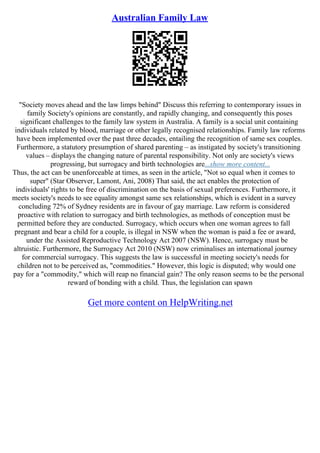 Australian Family Law
"Society moves ahead and the law limps behind" Discuss this referring to contemporary issues in
family Society's opinions are constantly, and rapidly changing, and consequently this poses
significant challenges to the family law system in Australia. A family is a social unit containing
individuals related by blood, marriage or other legally recognised relationships. Family law reforms
have been implemented over the past three decades, entailing the recognition of same sex couples.
Furthermore, a statutory presumption of shared parenting – as instigated by society's transitioning
values – displays the changing nature of parental responsibility. Not only are society's views
progressing, but surrogacy and birth technologies are...show more content...
Thus, the act can be unenforceable at times, as seen in the article, "Not so equal when it comes to
super" (Star Observer, Lamont, Ani, 2008) That said, the act enables the protection of
individuals' rights to be free of discrimination on the basis of sexual preferences. Furthermore, it
meets society's needs to see equality amongst same sex relationships, which is evident in a survey
concluding 72% of Sydney residents are in favour of gay marriage. Law reform is considered
proactive with relation to surrogacy and birth technologies, as methods of conception must be
permitted before they are conducted. Surrogacy, which occurs when one woman agrees to fall
pregnant and bear a child for a couple, is illegal in NSW when the woman is paid a fee or award,
under the Assisted Reproductive Technology Act 2007 (NSW). Hence, surrogacy must be
altruistic. Furthermore, the Surrogacy Act 2010 (NSW) now criminalises an international journey
for commercial surrogacy. This suggests the law is successful in meeting society's needs for
children not to be perceived as, "commodities." However, this logic is disputed; why would one
pay for a "commodity," which will reap no financial gain? The only reason seems to be the personal
reward of bonding with a child. Thus, the legislation can spawn
Get more content on HelpWriting.net
 