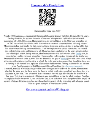 Hammurabi's Family Law
Hammurabi's Code was JUST
Nearly 4000 years ago, a man named Hammurabi became King of Babylon. He ruled for 42 years.
During that time, he became the ruler of much of Mesopotamia, which had an estimated
population of 1,000,000 people. Hammurabi was no normal King, in his 38th year he made a set
of 282 laws which he called a code, this code was the most complete set of laws any ruler of
Mesopotamia had ever made. He had engraved these laws onto a stele. A stele is a clay tablet that
has been written into by a sharpened reed. This writing form was called cuneiform. He created
this code to bring order and fairness to all. There has been a debate over the years about whether
his code is just or not. In my opinion, Hammurabi's code was just because of its family law, its
property law, and its personal injury law. Hammurabi's code was just becuase of it's family law.
One reason is because there is proof that the Shamash, the god of Justice gave him these laws. When
archeologist first discovered the stele in which the code was written upon, they found that there was
a carving at the top that was a picture of Shamash on his throne, feeding Hammurabi his ancient
laws. Another reason is that Hammurabi himself said that he...show more content...
Shamash, the God of Justice also gave him these laws just as he did with the others. Hammurabi
also had the same aim for these laws, for them to be fair to all. An example of him doing this is in
document E, law 196. This law states that a man must lose his eye if he knocks the eye out of a
free man. This law is an example of fairness, you should have to pay for what you take. Another
example is also in document E, this law is law 215. Law 215 states that a surgeon will be payed 10
shekels of silver if that surgeon has saved another free man's life by operating with a bronze lancet.
This is a great example of fairness and credit
Get more content on HelpWriting.net
 
