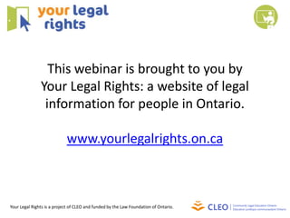 This webinar is brought to you by
               Your Legal Rights: a website of legal
                information for people in Ontario.

                            www.yourlegalrights.on.ca



Your Legal Rights is a project of CLEO and funded by the Law Foundation of Ontario.
 