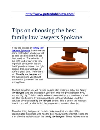 http://www.peterdahlinlaw.com/




Tips on choosing the best
family law lawyers Spokane
If you are in need of family law
lawyers Spokane, then there are
some methods in which you will
be able to select and then use
their services. The selection of
the right kind of lawyer is very
important because of the fact
that if you do not select the right
person, then you will have to
suffer a great deal. There are a
lot of family law lawyers who
are available and you should
ensure that you select the best
among them.


The first thing that you will have to do is to start making a list of the family
law lawyers who are available in your city. This will give a long list if you
are in a big city. This list needs to be cut down so that you can have a short
list. This can be done by asking questions to those who have used the
services of various family law lawyers before. This is one of the methods
in which you will be able to find the people who do an excellent job.


The other thing that you can do is to make sure that you start off by
searching for the person who has the best review on the internet. There are
a lot of online reviews about the family law lawyers. These reviews can be
 