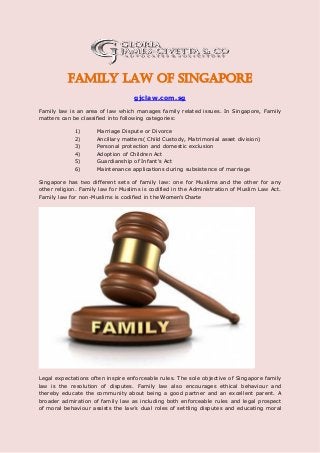 Family Law of Singapore
gjclaw.com.sg
Family law is an area of law which manages family related issues. In Singapore, Family
matters can be classified into following categories:
1) Marriage Dispute or Divorce
2) Ancillary matters( Child Custody, Matrimonial asset division)
3) Personal protection and domestic exclusion
4) Adoption of Children Act
5) Guardianship of Infant's Act
6) Maintenance applications during subsistence of marriage
Singapore has two different sets of family law: one for Muslims and the other for any
other religion. Family law for Muslims is codified in the Administration of Muslim Law Act.
Family law for non-Muslims is codified in the Wo e ’s Charte
Legal expectations often inspire enforceable rules. The sole objective of Singapore family
law is the resolution of disputes. Family law also encourages ethical behaviour and
thereby educate the community about being a good partner and an excellent parent. A
broader admiration of family law as including both enforceable rules and legal prospect
of moral behaviour assists the law’s dual roles of settling disputes and educating moral
 