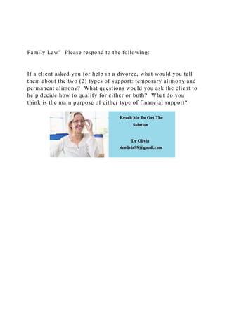 Family Law" Please respond to the following:
If a client asked you for help in a divorce, what would you tell
them about the two (2) types of support: temporary alimony and
permanent alimony? What questions would you ask the client to
help decide how to qualify for either or both? What do you
think is the main purpose of either type of financial support?
 