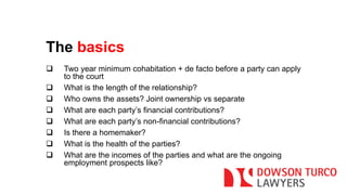 The basics 
 Two year minimum cohabitation + de facto before a party can apply 
to the court 
 What is the length of the relationship? 
 Who owns the assets? Joint ownership vs separate 
 What are each party’s financial contributions? 
 What are each party’s non-financial contributions? 
 Is there a homemaker? 
 What is the health of the parties? 
 What are the incomes of the parties and what are the ongoing 
employment prospects like? 
 