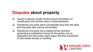 Disputes about property 
 Issues in dispute usually revolve around perception of 
contributions and narrow views of asset protection 
 Sometimes one party earns considerably less than the other 
and that party also acts as homemaker 
 Sometimes one party has a related family business 
generating a substantial income for the parties, but on 
separation the other party might argue that they contributed 
to that wealth directly or indirectly 
 