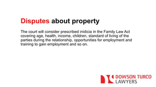 Disputes about property 
The court will consider prescribed inidicia in the Family Law Act 
covering age, health, income, children, standard of living of the 
parties during the relationship, opportunities for employment and 
training to gain employment and so on. 
 