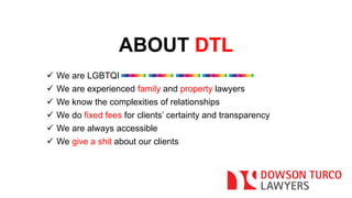 ABOUT DTL 
 We are LGBTQI 
 We are experienced family and property lawyers 
 We know the complexities of relationships 
 We do fixed fees for clients’ certainty and transparency 
 We are always accessible 
 We give a shit about our clients 
 