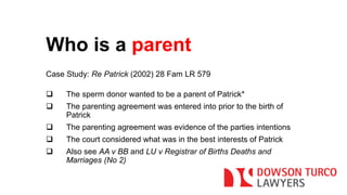 Who is a parent 
Case Study: Re Patrick (2002) 28 Fam LR 579 
 The sperm donor wanted to be a parent of Patrick* 
 The parenting agreement was entered into prior to the birth of 
Patrick 
 The parenting agreement was evidence of the parties intentions 
 The court considered what was in the best interests of Patrick 
 Also see AA v BB and LU v Registrar of Births Deaths and 
Marriages (No 2) 
 
