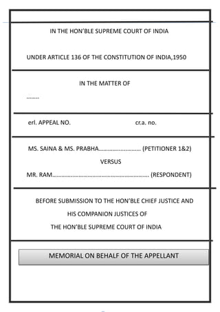 IN THE HON’BLE SUPREME COURT OF INDIA
UNDER ARTICLE 136 OF THE CONSTITUTION OF INDIA,1950
IN THE MATTER OF
……..
erl. APPEAL NO. cr.a. no.
MS. SAINA & MS. PRABHA…………......……… (PETITIONER 1&2)
VERSUS
MR. RAM…………..…………………………………………. (RESPONDENT)
BEFORE SUBMISSION TO THE HON’BLE CHIEF JUSTICE AND
HIS COMPANION JUSTICES OF
THE HON’BLE SUPREME COURT OF INDIA
MEMORIAL ON BEHALF OF THE APPELLANT
 