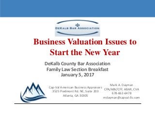 1
DeKalb County Bar Association
Family Law Section Breakfast
January 5, 2017
Business Valuation Issues to
Start the New Year
Cap-Val American Business Appraisers
3525 Piedmont Rd. NE, Suite 203
Atlanta, GA 30305
Mark A. Dayman
CPA/ABV/CFF, ABAR, CVA
678-662-6478
mdayman@capval-llc.com
 