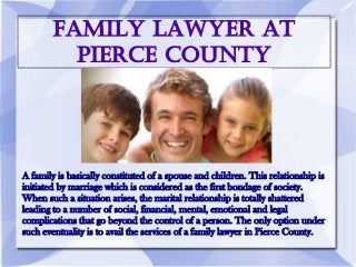 Family Lawyer At
Pierce County
A family is basically constituted of a spouse and children. This relationship is
initiated by marriage which is considered as the first bondage of society.
When such a situation arises, the marital relationship is totally shattered
leading to a number of social, financial, mental, emotional and legal
complications that go beyond the control of a person. The only option under
such eventuality is to avail the services of a family lawyer in Pierce County.
 