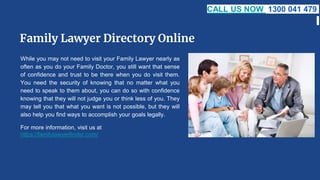 Family Lawyer Directory Online
While you may not need to visit your Family Lawyer nearly as
often as you do your Family Doctor, you still want that sense
of confidence and trust to be there when you do visit them.
You need the security of knowing that no matter what you
need to speak to them about, you can do so with confidence
knowing that they will not judge you or think less of you. They
may tell you that what you want is not possible, but they will
also help you find ways to accomplish your goals legally.
For more information, visit us at
https://familylawyerfinder.com/
CALL US NOW 1300 041 479
 