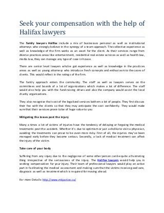 Seek your compensation with the help of
Halifax lawyers
The family lawyers Halifax include a mix of businesses personal as well as institutional
attorneys who strongly believe in the synergy of a team-approach. The collective experience as
well as knowledge of the firm works as an asset for the client. As their services range from
diverse practices areas like entertainment, residential real estate services as well as health law,
media law, they can manage any type of case in house.
There are senior level lawyers who’ve got experience as well as knowledge in the practices
areas as well as young attorneys who introduce fresh concepts and enthusiasm to the cases of
clients. This would reflect in the ratings of the firm.
The family approach enters the community. The staff as well as lawyers serves on the
committees and boards of a lot of organizations which makes a lot of difference. The staff
would also help you with the fund-raising drives and also the company would assist the local
charity organizations.
They also recognise that cost of the legalized services bothers a lot of people. They first discuss
their fee with the clients so that they may anticipate the cost confidently. They would make
sure that their services prove to be of huge value to you
Mitigating the losses post the injury
Many a times a lot of victims of injuries have the tendency of delaying or forgoing the medical
treatments post the accident. Whether it’s due to optimism or just a dislike to visit a physician,
avoiding the treatments can prove to be even more risky. First of all, the injuries may’ve been
managed early before they become serious. Secondly, a lack of medical treatment can affect
the injury of the victim.
Take care of your body
Suffering from any injury due to the negligence of some other person can be quite a frustrating
thing irrespective of the seriousness of the injury. The Halifax lawyers would help you in
seeking compensation for your injury. Their team of professional lawyers would play an active
part in facilitating the medical assessment and making sure that the victims receive good care,
diagnosis as well as treatment which is required for moving ahead.
For more Details: http://www.mkjustice.ca/
 