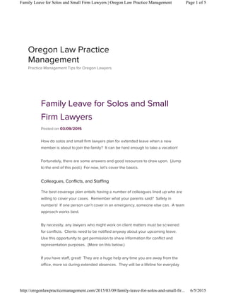 Family Leave for Solos and Small
Firm Lawyers
Posted on 03/09/2015
How do solos and small firm lawyers plan for extended leave when a new
member is about to join the family? It can be hard enough to take a vacation!
Fortunately, there are some answers and good resources to draw upon. (Jump
to the end of this post.) For now, let’s cover the basics.
Colleagues, Conflicts, and Staffing
The best coverage plan entails having a number of colleagues lined up who are
willing to cover your cases. Remember what your parents said? Safety in
numbers! If one person can’t cover in an emergency, someone else can. A team
approach works best.
By necessity, any lawyers who might work on client matters must be screened
for conflicts. Clients need to be notified anyway about your upcoming leave.
Use this opportunity to get permission to share information for conflict and
representation purposes. (More on this below.)
If you have staff, great! They are a huge help any time you are away from the
office, more so during extended absences. They will be a lifeline for everyday
Oregon Law Practice
Management
Practice Management Tips for Oregon Lawyers
Page 1 of 5Family Leave for Solos and Small Firm Lawyers | Oregon Law Practice Management
6/5/2015http://oregonlawpracticemanagement.com/2015/03/09/family-leave-for-solos-and-small-fir...
 