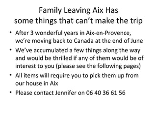 Family Leaving Aix Has
some things that can’t make the trip
• After 3 wonderful years in Aix-en-Provence,
we’re moving back to Canada at the end of June
• We’ve accumulated a few things along the way
and would be thrilled if any of them would be of
interest to you (please see the following pages)
• All items will require you to pick them up from
our house in Aix
• Please contact Jennifer on 06 40 36 61 56
 