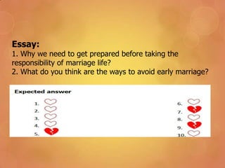 Essay:
1. Why we need to get prepared before taking the
responsibility of marriage life?
2. What do you think are the ways to avoid early marriage?
 