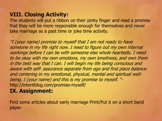VIII. Closing Activity:
The students will put a ribbon on their pinky finger and read a promise
that they will be more responsible enough for themselves and never
take marriage as a past time or joke time activity.
“I (your name) promise to myself that I am not ready to have
someone in my life right now. I need to figure out my own internal
workings before I can be with someone else whole heartedly. I need
to be okay with my own emotions, my own loneliness, and own them
in the best way that I can. I will begin my life being conscious and
aware with self- assurance separate from ego and find place balance
and centering in my emotional, physical, mental and spiritual well-
being. I (your name) and this is my promise to myself. “-
http://intentblog.com/promise-myself/
IX. Assignment:
Find some articles about early marriage Print/Put it on a short band
paper.
 