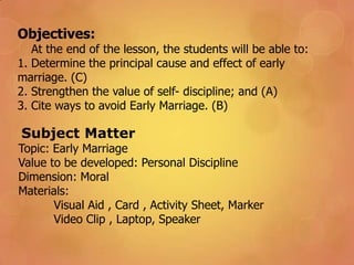 Objectives:
At the end of the lesson, the students will be able to:
1. Determine the principal cause and effect of early
marriage. (C)
2. Strengthen the value of self- discipline; and (A)
3. Cite ways to avoid Early Marriage. (B)
Subject Matter
Topic: Early Marriage
Value to be developed: Personal Discipline
Dimension: Moral
Materials:
Visual Aid , Card , Activity Sheet, Marker
Video Clip , Laptop, Speaker
 