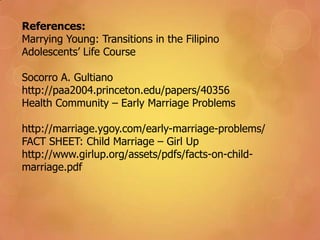 References:
Marrying Young: Transitions in the Filipino
Adolescents’ Life Course
Socorro A. Gultiano
http://paa2004.princeton.edu/papers/40356
Health Community – Early Marriage Problems
http://marriage.ygoy.com/early-marriage-problems/
FACT SHEET: Child Marriage – Girl Up
http://www.girlup.org/assets/pdfs/facts-on-child-
marriage.pdf
 