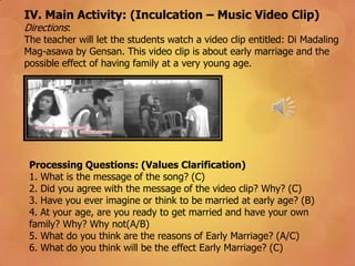 IV. Main Activity: (Inculcation – Music Video Clip)
Directions:
The teacher will let the students watch a video clip entitled: Di Madaling
Mag-asawa by Gensan. This video clip is about early marriage and the
possible effect of having family at a very young age.
Processing Questions: (Values Clarification)
1. What is the message of the song? (C)
2. Did you agree with the message of the video clip? Why? (C)
3. Have you ever imagine or think to be married at early age? (B)
4. At your age, are you ready to get married and have your own
family? Why? Why not(A/B)
5. What do you think are the reasons of Early Marriage? (A/C)
6. What do you think will be the effect Early Marriage? (C)
 