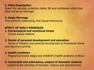 EFFECT OF EARLY MARRIAGE
1. Psychological and emotional stress
Forced sexual relations
2. Denial of personal development and education
Denial of freedom and personal development as household chores
now become a priority.
3. Health problems
Pregnancy(marital stage) and childbirth (health problems in fetus)
4. Vulnerable and submissive, subject of domestic violence
Subject to the atrocities of domestic violence and abandonment.
2. False Expectation
Search for security, protection better life and confidence which they
think will be on marriage.
3. Hasty Marriage
First romantic relationship, first sexual intercourse
 