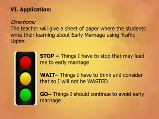 VI. Application:
Directions:
The teacher will give a sheet of paper where the students
write their learning about Early Marriage using Traffic
Lights.
STOP – Things I have to stop that may lead
me to early marriage
WAIT– Things I have to think and consider
that so I will not be WASTED
GO– Things I should continue to avoid early
marriage
 