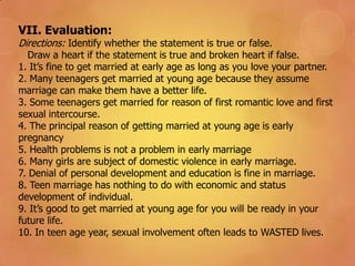 VII. Evaluation:
Directions: Identify whether the statement is true or false.
Draw a heart if the statement is true and broken heart if false.
1. It’s fine to get married at early age as long as you love your partner.
2. Many teenagers get married at young age because they assume
marriage can make them have a better life.
3. Some teenagers get married for reason of first romantic love and first
sexual intercourse.
4. The principal reason of getting married at young age is early
pregnancy
5. Health problems is not a problem in early marriage
6. Many girls are subject of domestic violence in early marriage.
7. Denial of personal development and education is fine in marriage.
8. Teen marriage has nothing to do with economic and status
development of individual.
9. It’s good to get married at young age for you will be ready in your
future life.
10. In teen age year, sexual involvement often leads to WASTED lives.
 