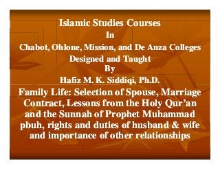Islamic Studies Courses
In
Chabot, Ohlone, Mission, and De Anza Colleges
Designed and Taught
By
Hafiz M. K. Siddiqi, Ph.D.

Family Life: Selection of Spouse, Marriage
Contract, Lessons from the Holy Qur’an
and the Sunnah of Prophet Muhammad
pbuh, rights and duties of husband & wife
and importance of other relationships

 