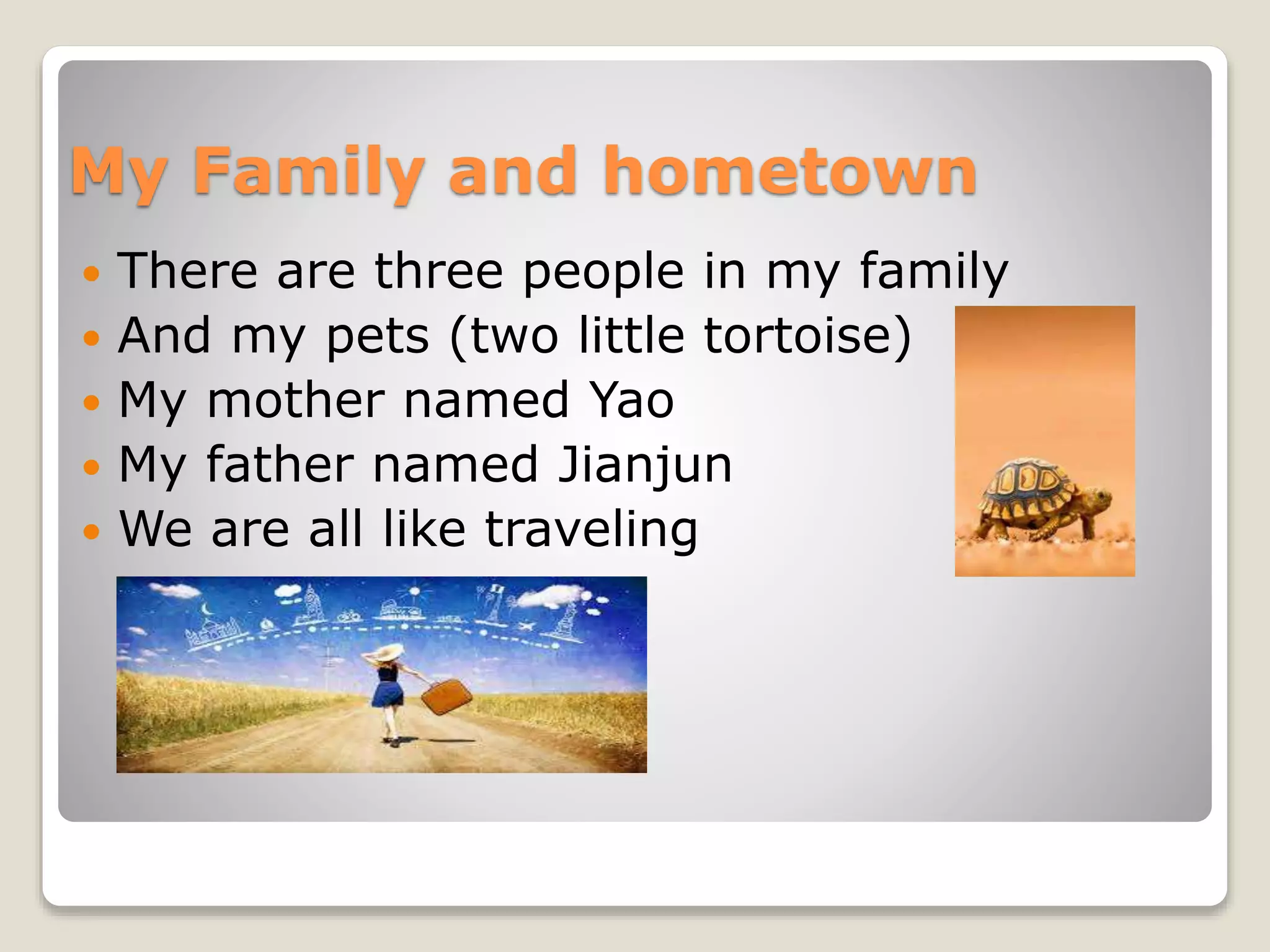 My Family and hometown
There are three people in my family
And my pets (two little tortoise)
My mother named Yao
My father named Jianjun
We are all like traveling